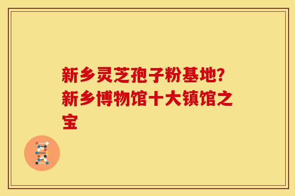 新乡灵芝孢子粉基地?新乡博物馆十大镇馆之宝 新乡灵芝孢子粉基地?新乡博物馆十大镇馆之宝