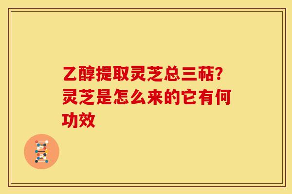 乙醇提取灵芝总三萜?灵芝是怎么来的它有何功效 乙醇提取灵芝总三萜?灵芝是怎么来的它有何功效