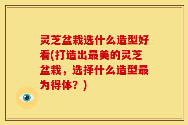灵芝盆栽选什么造型好看(打造出美的灵芝盆栽，选择什么造型为得体？)