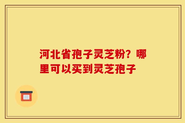 河北省孢子灵芝粉?哪里可以买到灵芝孢子 河北省孢子灵芝粉?哪里可以买到灵芝孢子