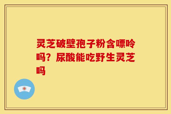灵芝破壁孢子粉含嘌呤吗？尿酸能吃野生灵芝吗