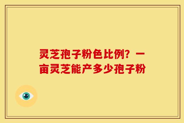 灵芝孢子粉色比例?一亩灵芝能产多少孢子粉 灵芝孢子粉色比例?一亩灵芝能产多少孢子粉