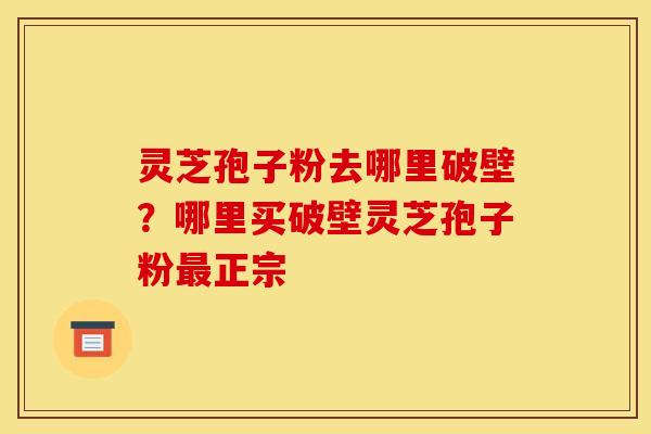 灵芝孢子粉去哪里破壁？哪里买破壁灵芝孢子粉正宗