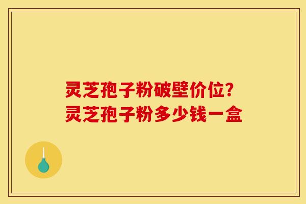 灵芝孢子粉破壁价位?灵芝孢子粉多少钱一盒 灵芝孢子粉破壁价位?灵芝孢子粉多少钱一盒