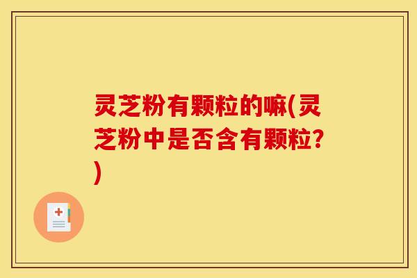 灵芝粉有颗粒的嘛(灵芝粉中是否含有颗粒?) 灵芝粉有颗粒的嘛(灵芝粉中是否含有颗粒?)
