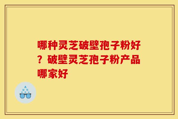 哪种灵芝破壁孢子粉好?破壁灵芝孢子粉产品哪家好 哪种灵芝破壁孢子粉好?破壁灵芝孢子粉产品哪家好