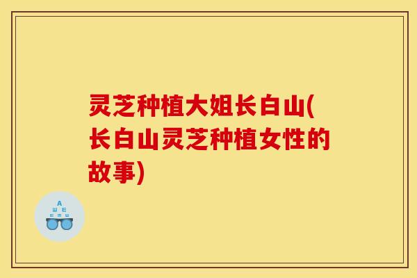 灵芝种植大姐长白山(长白山灵芝种植女性的故事)