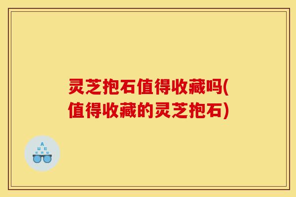 灵芝抱石值得收藏吗(值得收藏的灵芝抱石) 灵芝抱石值得收藏吗(值得收藏的灵芝抱石)
