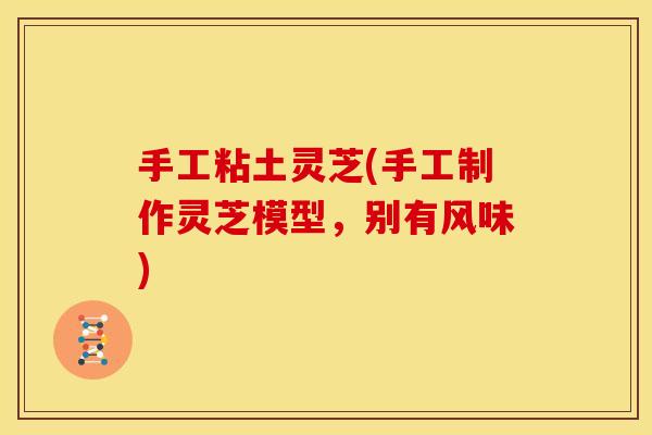 手工粘土灵芝(手工制作灵芝模型,别有风味) 手工粘土灵芝(手工制作灵芝模型,别有风味)