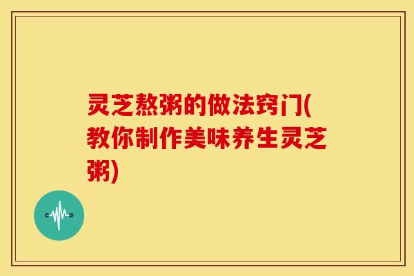 灵芝熬粥的做法窍门(教你制作美味养生灵芝粥) 灵芝熬粥的做法窍门(教你制作美味养生灵芝粥)