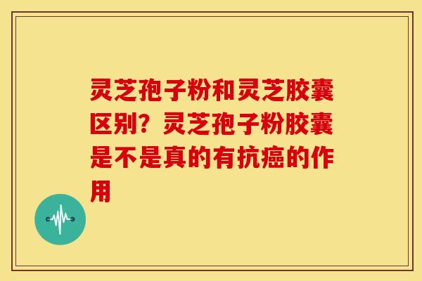 灵芝孢子粉和灵芝胶囊区别?灵芝孢子粉胶囊是不是真的有抗的作用 灵芝孢子粉和灵芝胶囊区别?灵芝孢子粉胶囊是不是真的有抗的作用