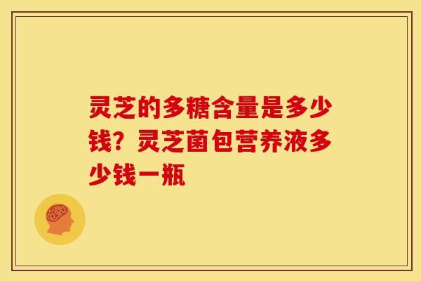 灵芝的多糖含量是多少钱?灵芝菌包营养液多少钱一瓶 灵芝的多糖含量是多少钱?灵芝菌包营养液多少钱一瓶
