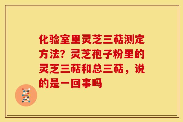 化验室里灵芝三萜测定方法?灵芝孢子粉里的灵芝三萜和总三萜,说的是一回事吗 化验室里灵芝三萜测定方法?灵芝孢子粉里的灵芝三萜和总三萜,说的是一回事吗