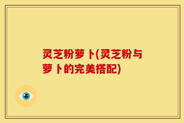 灵芝粉萝卜(灵芝粉与萝卜的完美搭配) 灵芝粉萝卜(灵芝粉与萝卜的完美搭配)