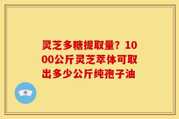 灵芝多糖提取量?1000公斤灵芝萃体可取出多少公斤纯孢子油 灵芝多糖提取量?1000公斤灵芝萃体可取出多少公斤纯孢子油