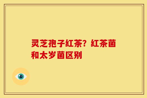 灵芝孢子红茶?红茶菌和太岁菌区别 灵芝孢子红茶?红茶菌和太岁菌区别