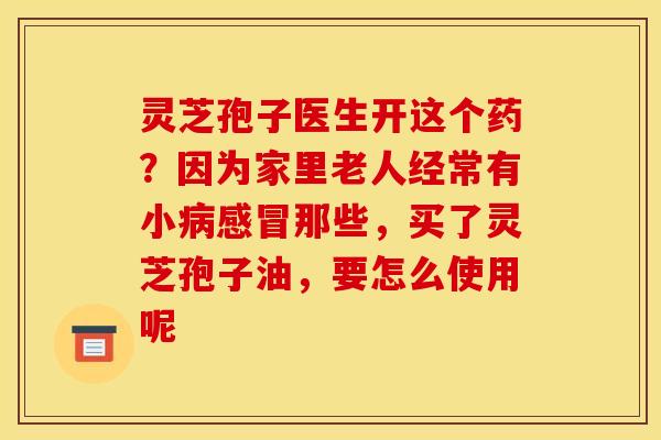 灵芝孢子医生开这个药?因为家里老人经常有小那些,买了灵芝孢子油,要怎么使用呢 灵芝孢子医生开这个药?因为家里老人经常有小那些,买了灵芝孢子油,要怎么使用呢