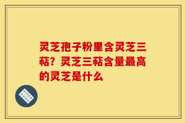 灵芝孢子粉里含灵芝三萜?灵芝三萜含量高的灵芝是什么 灵芝孢子粉里含灵芝三萜?灵芝三萜含量高的灵芝是什么