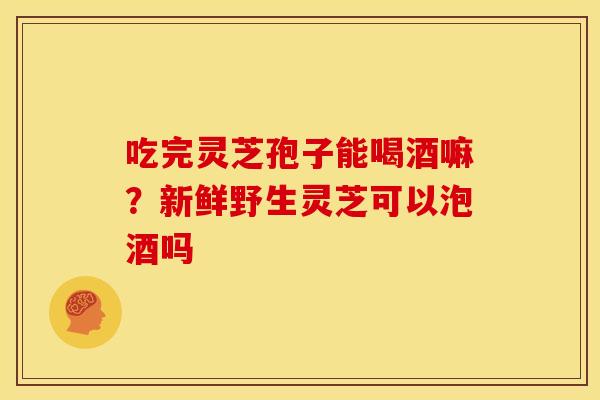 吃完灵芝孢子能喝酒嘛？新鲜野生灵芝可以泡酒吗