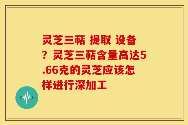 灵芝三萜 提取 设备?灵芝三萜含量高达5.66克的灵芝应该怎样进行深加工 灵芝三萜 提取 设备?灵芝三萜含量高达5.66克的灵芝应该怎样进行深加工