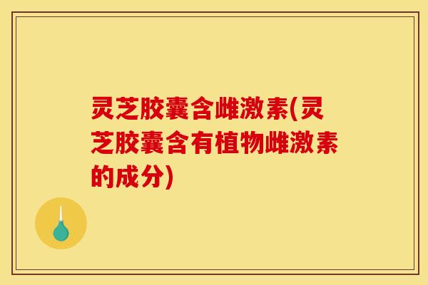 灵芝胶囊含雌激素(灵芝胶囊含有植物雌激素的成分)