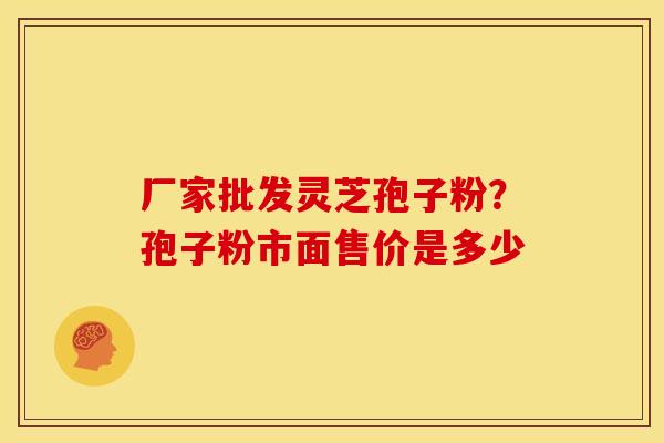 厂家批发灵芝孢子粉?孢子粉市面售价是多少 厂家批发灵芝孢子粉?孢子粉市面售价是多少
