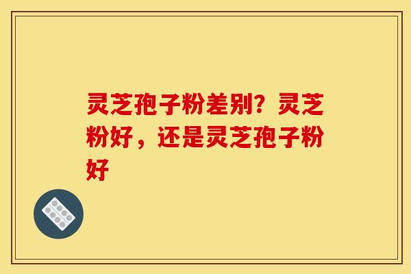 灵芝孢子粉差别？灵芝粉好，还是灵芝孢子粉好