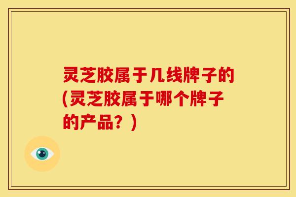 灵芝胶属于几线牌子的(灵芝胶属于哪个牌子的产品?) 灵芝胶属于几线牌子的(灵芝胶属于哪个牌子的产品?)