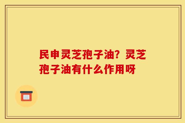 民申灵芝孢子油?灵芝孢子油有什么作用呀 民申灵芝孢子油?灵芝孢子油有什么作用呀
