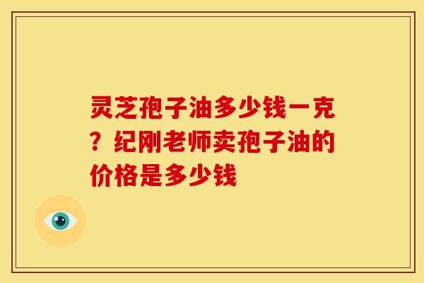 灵芝孢子油多少钱一克？纪刚老师卖孢子油的价格是多少钱