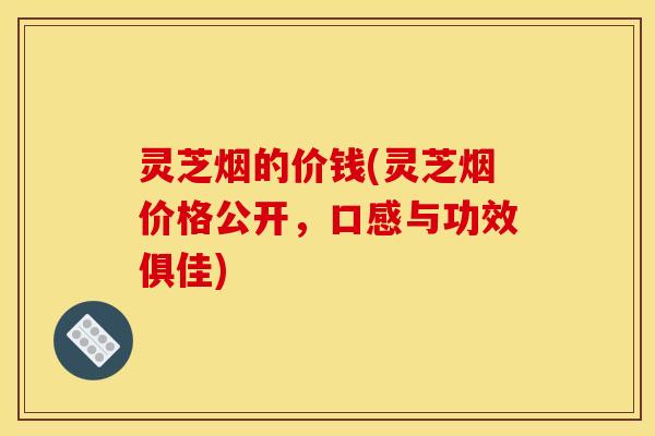 灵芝烟的价钱(灵芝烟价格公开，口感与功效俱佳)