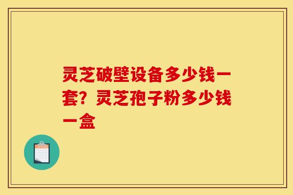 灵芝破壁设备多少钱一套？灵芝孢子粉多少钱一盒