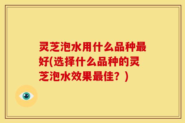 灵芝泡水用什么品种好(选择什么品种的灵芝泡水效果佳?) 灵芝泡水用什么品种好(选择什么品种的灵芝泡水效果佳?)