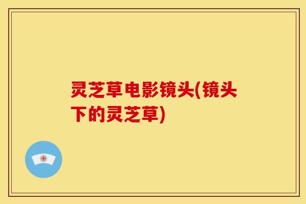 灵芝草电影镜头(镜头下的灵芝草) 灵芝草电影镜头(镜头下的灵芝草)