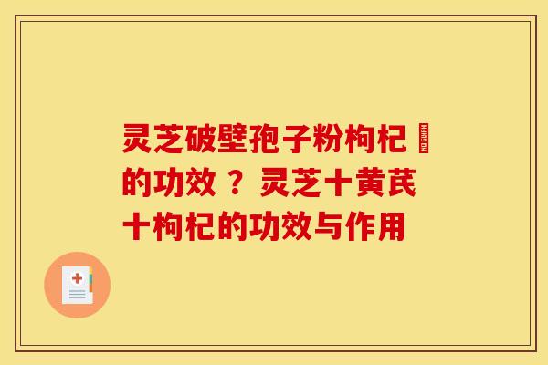 灵芝破壁孢子粉枸杞苶的功效 ?灵芝十黄芪十枸杞的功效与作用 灵芝破壁孢子粉枸杞苶的功效 ?灵芝十黄芪十枸杞的功效与作用