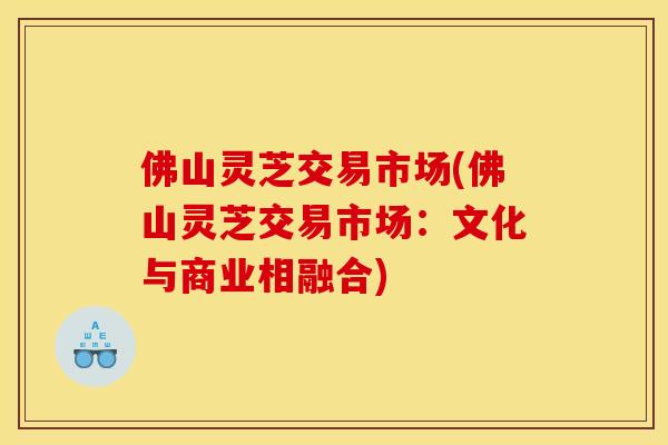 佛山灵芝交易市场(佛山灵芝交易市场:文化与商业相融合) 佛山灵芝交易市场(佛山灵芝交易市场:文化与商业相融合)