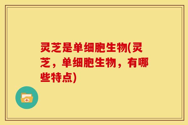 灵芝是单细胞生物(灵芝,单细胞生物,有哪些特点) 灵芝是单细胞生物(灵芝,单细胞生物,有哪些特点)