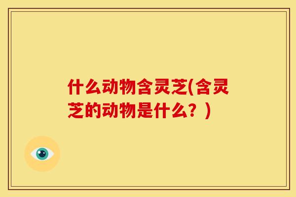 什么动物含灵芝(含灵芝的动物是什么?) 什么动物含灵芝(含灵芝的动物是什么?)