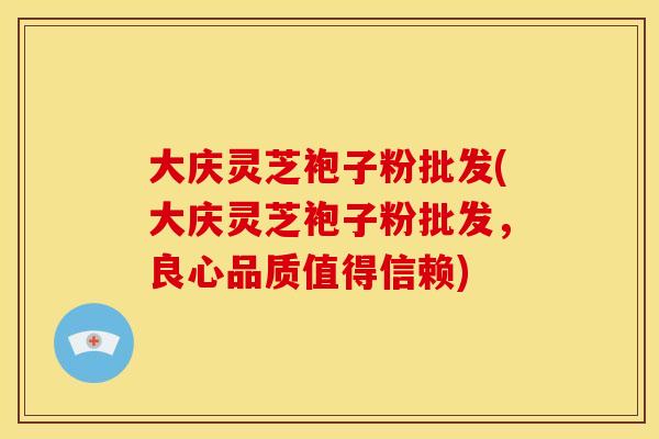 大庆灵芝袍子粉批发(大庆灵芝袍子粉批发,良心品质值得信赖) 大庆灵芝袍子粉批发(大庆灵芝袍子粉批发,良心品质值得信赖)
