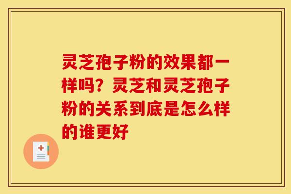 灵芝孢子粉的效果都一样吗?灵芝和灵芝孢子粉的关系到底是怎么样的谁更好 灵芝孢子粉的效果都一样吗?灵芝和灵芝孢子粉的关系到底是怎么样的谁更好