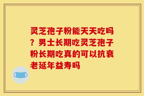 灵芝孢子粉能天天吃吗?男士长期吃灵芝孢子粉长期吃真的可以抗延年益寿吗 灵芝孢子粉能天天吃吗?男士长期吃灵芝孢子粉长期吃真的可以抗延年益寿吗