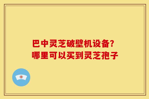 巴中灵芝破壁机设备?哪里可以买到灵芝孢子 巴中灵芝破壁机设备?哪里可以买到灵芝孢子