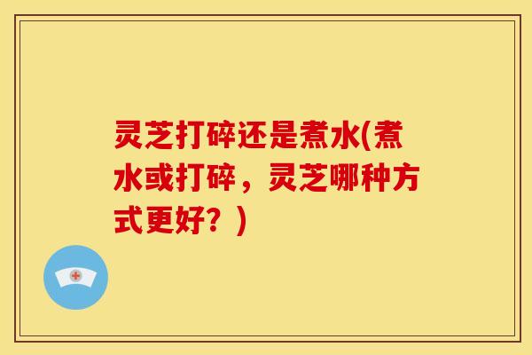 灵芝打碎还是煮水(煮水或打碎，灵芝哪种方式更好？)