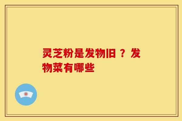 灵芝粉是发物旧 ?发物菜有哪些 灵芝粉是发物旧 ?发物菜有哪些