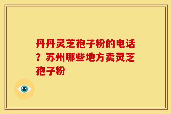 丹丹灵芝孢子粉的电话?苏州哪些地方卖灵芝孢子粉 丹丹灵芝孢子粉的电话?苏州哪些地方卖灵芝孢子粉