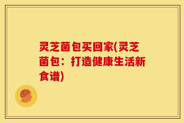 灵芝菌包买回家(灵芝菌包:打造健康生活新食谱) 灵芝菌包买回家(灵芝菌包:打造健康生活新食谱)