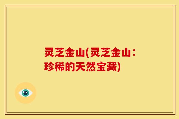 灵芝金山(灵芝金山:珍稀的天然宝藏) 灵芝金山(灵芝金山:珍稀的天然宝藏)