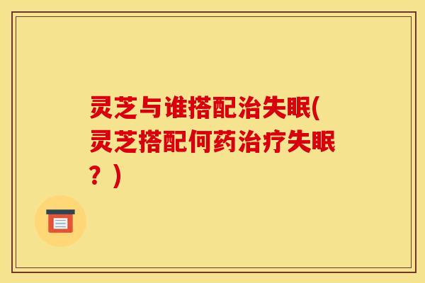 灵芝与谁搭配(灵芝搭配何药?) 灵芝与谁搭配(灵芝搭配何药?)