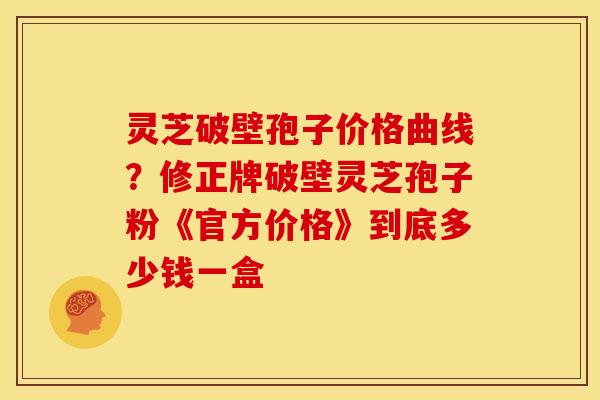 灵芝破壁孢子价格曲线?修正牌破壁灵芝孢子粉《官方价格》到底多少钱一盒 灵芝破壁孢子价格曲线?修正牌破壁灵芝孢子粉《官方价格》到底多少钱一盒