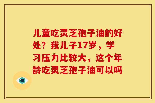 儿童吃灵芝孢子油的好处?我儿子17岁,学习压力比较大,这个年龄吃灵芝孢子油可以吗 儿童吃灵芝孢子油的好处?我儿子17岁,学习压力比较大,这个年龄吃灵芝孢子油可以吗